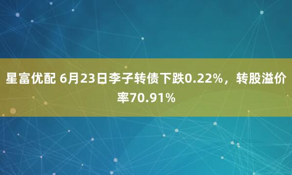 星富优配 6月23日李子转债下跌0.22%，转股溢价率70.91%