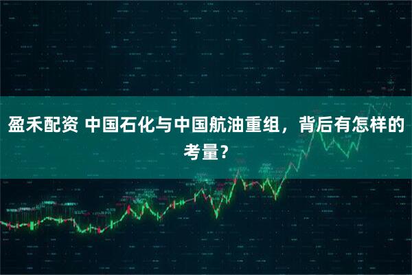 盈禾配资 中国石化与中国航油重组，背后有怎样的考量？