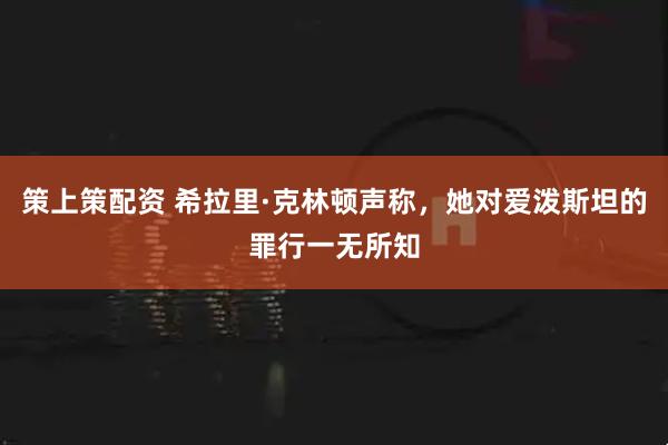 策上策配资 希拉里·克林顿声称，她对爱泼斯坦的罪行一无所知